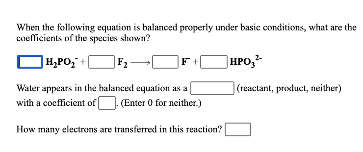 When the following equation is balanced properly under basic conditions, what are the
coefficients of the species shown?
|H¿PO,¯ +|
F2
F +
|HPO,²-
Water appears in the balanced equation as a
(reactant, product, neither)
with a coefficient of
(Enter 0 for neither.)
How many electrons are transferred in this reaction?
