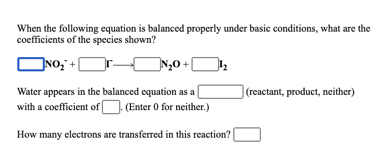When the following equation is balanced properly under basic conditions, what are the
coefficients of the species shown?
]NO, +
N,0+|
I2
Water appears in the balanced equation as a
(reactant, product, neither)
with a coefficient of
(Enter 0 for neither.)
How many electrons are transferred in this reaction?
