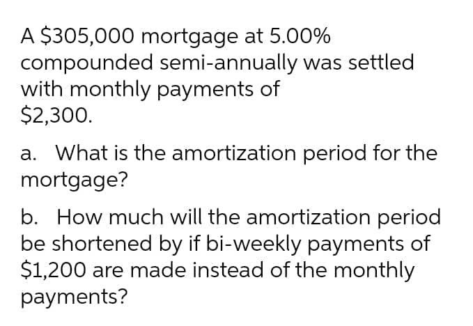 A $305,000 mortgage at 5.00%
compounded semi-annually was settled
with monthly payments of
$2,300.
a. What is the amortization period for the
mortgage?
b. How much will the amortization period
be shortened by if bi-weekly payments of
$1,200 are made instead of the monthly
payments?
