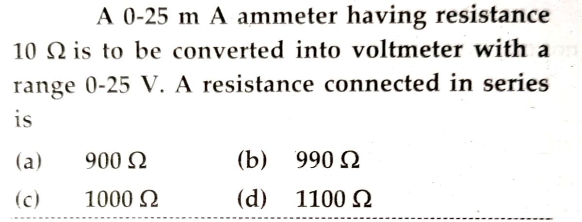 A 0-25 m A ammeter having resistance
10 is to be converted into voltmeter with a
range 0-25 V. A resistance connected in series
is
(a)
(c)
900 Ω
1000 Ω
(b) 990 Ω
(d) 1100 Ω