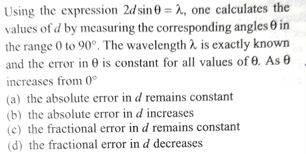 Using the expression 2d sin 0 = λ, one calculates the
values of d by measuring the corresponding angles 0 in
the range 0 to 90°. The wavelength λ is exactly known
and the error in 0 is constant for all values of 0. As 0
increases from 0°
(a) the absolute error in d remains constant
(b) the absolute error in d increases
(c) the fractional error in d remains constant
(d) the fractional error in d decreases