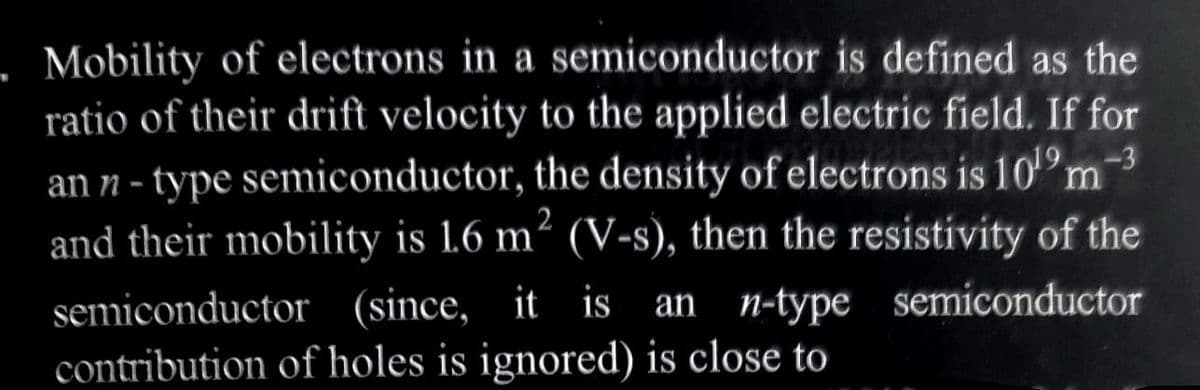 . Mobility of electrons in a semiconductor is defined as the
ratio of their drift velocity to the applied electric field. If for
an n-type semiconductor, the density of electrons is 10¹⁹ m-³
and their mobility is 1.6 m² (V-s), then the resistivity of the
semiconductor
2
semiconductor (since, it is an n-type
contribution of holes is ignored) is close to