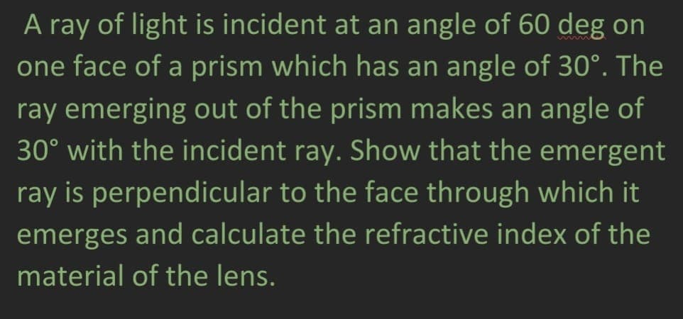 A ray of light is incident at an angle of 60 deg on
one face of a prism which has an angle of 30°. The
ray emerging out of the prism makes an angle of
30° with the incident ray. Show that the emergent
ray is perpendicular to the face through which it
emerges and calculate the refractive index of the
material of the lens.