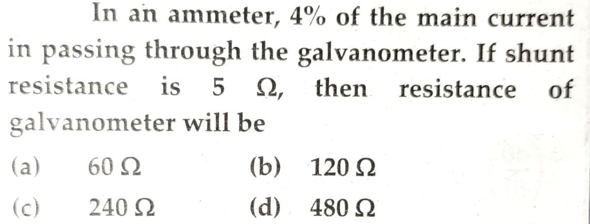 In an ammeter, 4% of the main current
in passing through the galvanometer. If shunt
resistance
is 5 Ω,
then
resistance of
will be
galvanometer
60 Ω
240 Ω
(a)
(c)
(b)
(d)
120 Ω
480 Ω