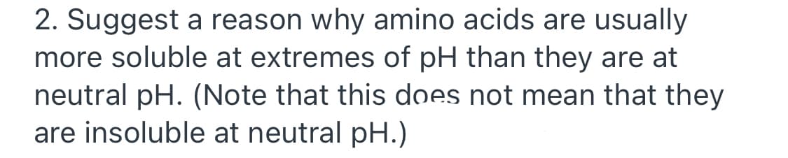 2. Suggest a reason why amino acids are usually
more soluble at extremes of pH than they are at
neutral pH. (Note that this does not mean that they
are insoluble at neutral pH.)
