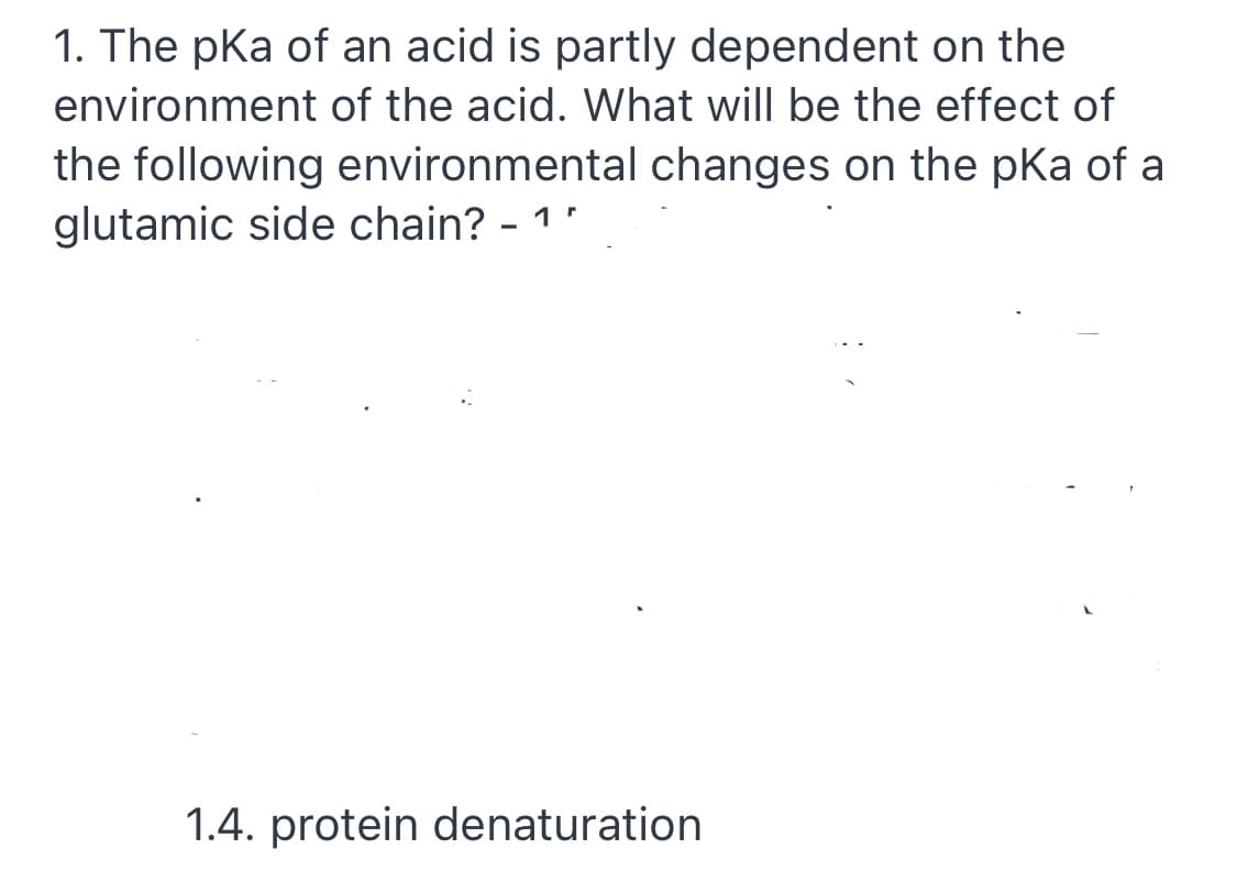 1. The pka of an acid is partly dependent on the
environment of the acid. What will be the effect of
the following environmental changes on the pKa of a
glutamic side chain? - 1.
1.4. protein denaturation
