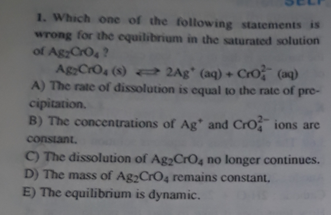 1. Which one of the following statements is
wrong for the equilibrium in the saturated solution
of AgzCrO4 ?
AgCrO4 (8) = 2Ag* (aq) + Cro (aq)
A) The rate of dissolution is equal to the rate of pre-
cipitation.
B) The concentrations of Ag* and Cro ions are
constant.
C) The dissolution of Ag2CrO4 no longer continues.
D) The mass of Ag2CrO4 remains constant,
E) The equilibrium is dynamic.
