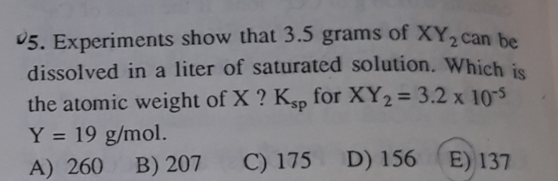 05. Experiments show that 3.5 grams of XY, can be
dissolved in a liter of saturated solution. Which is
the atomic weight of X ? Ksp for XY2 = 3.2 x 10-5
Y = 19 g/mol.
A) 260
B) 207
C) 175
D) 156
E) 137
