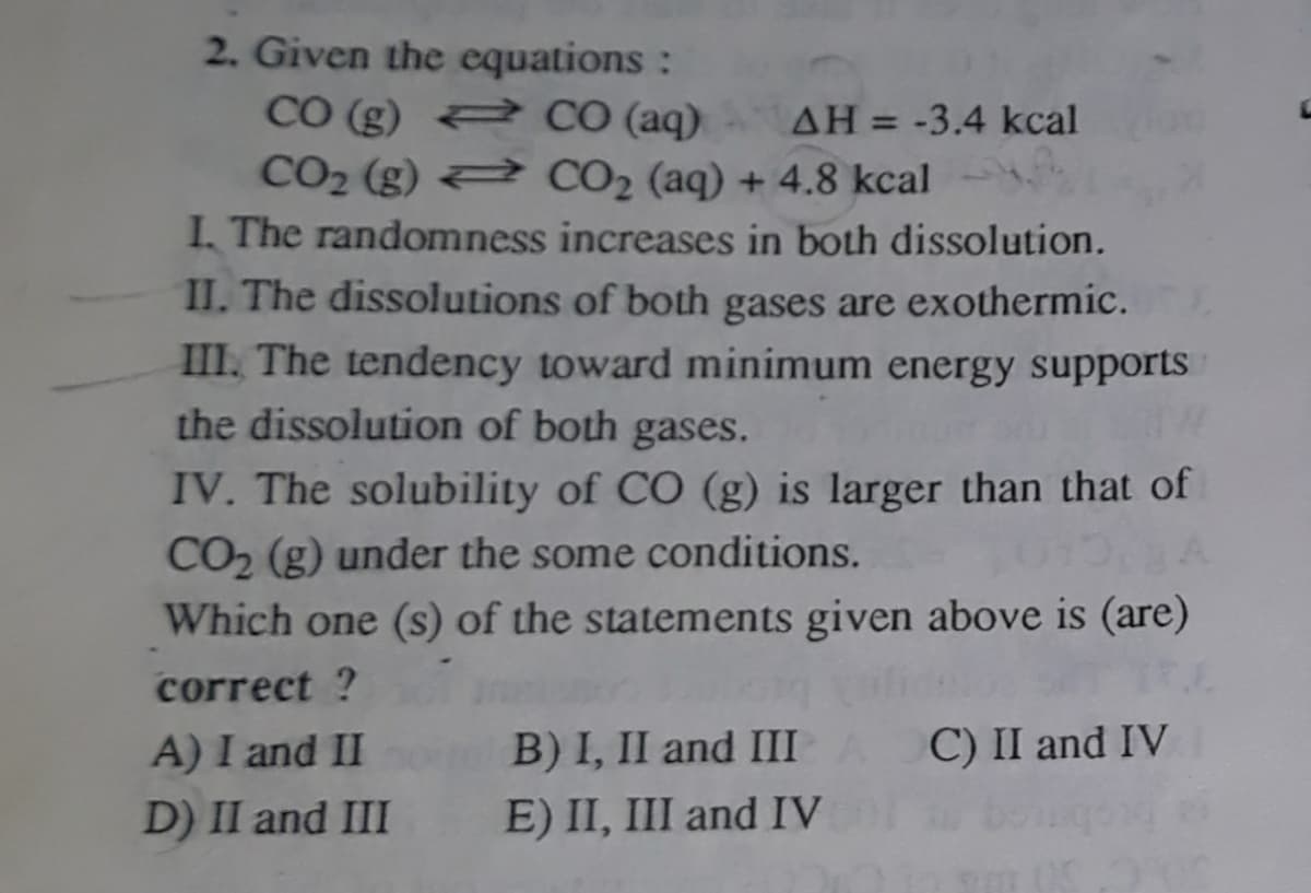 2. Given the equations :
CO (g) 2 CO (aq)
CO2 (g) 2 CO2 (aq) + 4.8 kcal
I, The randomness increases in both dissolution.
AH = -3.4 kcal
%3D
II. The dissolutions of both gases are exothermic.
III. The tendency toward minimum energy supports
the dissolution of both gases.
IV. The solubility of CO (g) is larger than that of
CO2 (g) under the some conditions.
Which one (s) of the statements given above is (are)
correct ?
A) I and II
B) I, II and IIIA C) II and IV
D) II and III
E) II, III and IV
