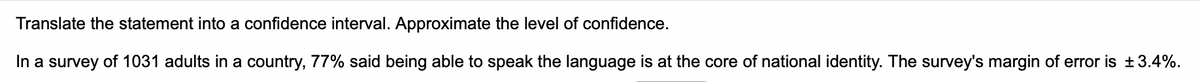 Translate the statement into a confidence interval. Approximate the level of confidence.
In a survey of 1031 adults in a country, 77% said being able to speak the language is at the core of national identity. The survey's margin of error is ±3.4%.
