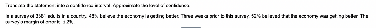 Translate the statement into a confidence interval. Approximate the level of confidence.
In a survey of 3381 adults in a country, 48% believe the economy is getting better. Three weeks prior to this survey, 52% believed that the economy was getting better. The
survey's margin of error is ±2%.
