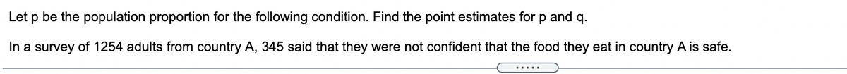 Let p be the population proportion for the following condition. Find the point estimates for p and q.
In a survey of 1254 adults from country A, 345 said that they were not confident that the food they eat in country A is safe.
.....
