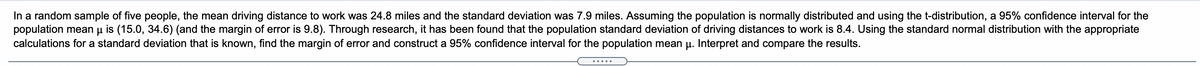 In a random sample of five people, the mean driving distance to work was 24.8 miles and the standard deviation was 7.9 miles. Assuming the population is normally distributed and using the t-distribution, a 95% confidence interval for the
population mean u is (15.0, 34.6) (and the margin of error is 9.8). Through research, it has been found that the population standard deviation of driving distances to work is 8.4. Using the standard normal distribution with the appropriate
calculations for a standard deviation that is known, find the margin of error and construct a 95% confidence interval for the population mean µ. Interpret and compare the results.
