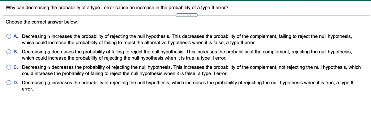 Why can decreasing the probability of a type I error cause an increase in the probability of a type Il error?
.....
Choose the correct answer below.
O A. Decreasing a increases the probability of rejecting the null hypothesis. This decreases the probability of the complement, failing to reject the null hypothesis,
which could increase the probability of failing to reject the alternative hypothesis when it is false, a type Il error.
B. Decreasing a decreases the probability of failing to reject the null hypothesis. This increases the probability of the complement, rejecting the null hypothesis,
which could increase the probability of rejecting the null hypothesis when it is true, a type Il error.
O C. Decreasing a decreases the probability of rejecting the null hypothesis. This increases the probability of the complement, not rejecting the null hypothesis, which
could increase the probability of failing to reject the null hypothesis when it is false, a type Il error.
D. Decreasing a increases the probability of rejecting the null hypothesis, which increases the probability of rejecting the null hypothesis when it is true, a type II
error.
