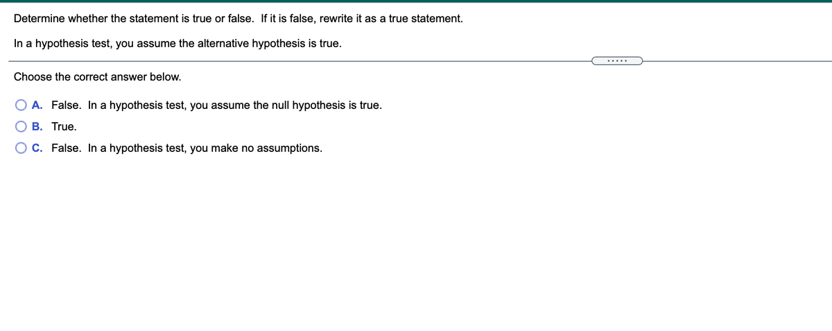 Determine whether the statement is true or false. If it is false, rewrite it as a true statement.
In a hypothesis test, you assume the alternative hypothesis is true.
.....
Choose the correct answer below.
O A. False. In a hypothesis test, you assume the null hypothesis is true.
B. True.
C. False. In a hypothesis test, you make no assumptions.
