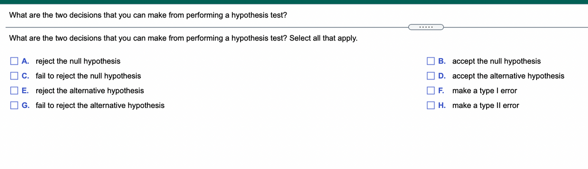 What are the two decisions that you can make from performing a hypothesis test?
.....
What are the two decisions that you can make from performing a hypothesis test? Select all that apply.
A. reject the null hypothesis
B. accept the null hypothesis
C. fail to reject the null hypothesis
D. accept the alternative hypothesis
E. reject the alternative hypothesis
F.
make a type I error
G. fail to reject the alternative hypothesis
H. make a type II error
