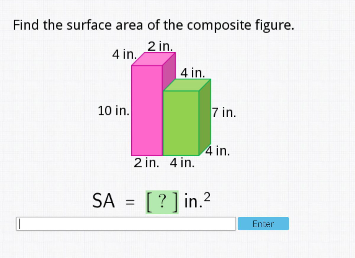 Find the surface area of the composite figure.
2 in.
4 in.
4 in.
10 in.
7 in.
4 in.
2 in. 4 in.
SA = [ ?]in.2
Enter

