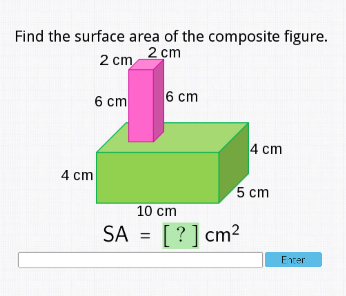 Find the surface area of the composite figure.
2 cm
2 cm
6 ст
6 cт
4 cm
4 сm
5 сm
10 cm
SA = [?] cm2
Enter
