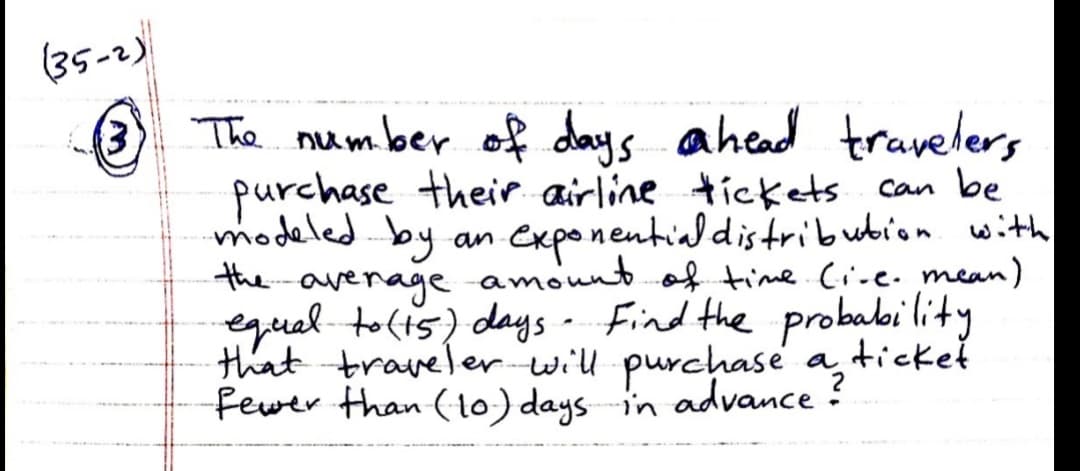 (35-2)
3 The number of days ahead travelers
purchase their airline tickets can be
modeled by
the avenage amountof time.Cive. mean)
equal to(ts) days - Find the probabi lity
that traveler will purchase a,ticket
Fewer than (to) days in advance ?
(3)
exponentialdistribubion with
an
