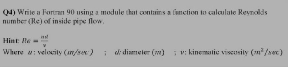 Q4) Write a Fortran 90 using a module that contains a function to calculate Reynolds
number (Re) of inside pipe flow.
ud
Hint: Re =v
%3D
Where u: velocity (m/sec)
d: diameter (m)
; v: kinematic viscosity (m2/sec)
