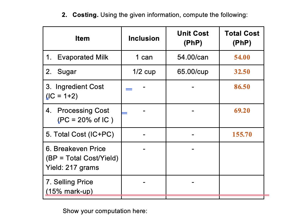 2. Costing. Using the given information, compute the following:
Item
Inclusion
Unit Cost
(Php)
Total Cost
(Php)
1. Evaporated Milk
1 can
54.00/can
54.00
2. Sugar
1/2 cup
65.00/cup
32.50
86.50
3. Ingredient Cost
(IC = 1+2)
4. Processing Cost
69.20
(PC = 20% of IC )
5. Total Cost (IC+PC)
155.70
6. Breakeven Price
(BP = Total Cost/Yield)
Yield: 217 grams
7. Selling Price
(15% mark-up)
=
Show your computation here: