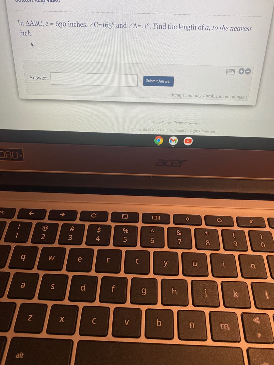 In AABC, c = 630 inches, ZC=165° and ZA=11°. Find the length of a, to the nearest
inch.
Answer:
Submit Answer
attempt 1 out of 3/problem 1 out of max 1
Privacy Policy Terms of Service
Copyright © 2021 DeltaMath.com. All Rights Reserved.
080
acer
SC
@
#3
2$
&
1
2
3
4
7
8.
W
e
r
t
y
d
f
g
h
V
alt
* 00
コ
く0
CI
个
