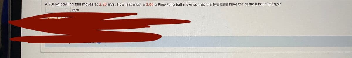 A 7.0 kg bowling ball moves at 2.20 m/s. How fast must a 3.00 g Ping-Pong ball move so that the two balls have the same kinetic energy?
m/s
