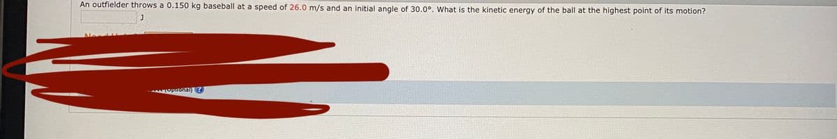 An outfielder throws a 0.150 kg baseball at a speed of 26.0 m/s and an initial angle of 30.0°. What is the kinetic energy of the ball at the highest point of its motion?
upuonal) ?
