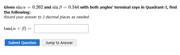 Given sin a = 0.262 and sin ß = 0.344 with both angles' terminal rays in Quadrant-I, find
the following:
Round your answer to 3 decimal places as needed.
tan(a + 3) =
Submit Question
Jump to Answer
