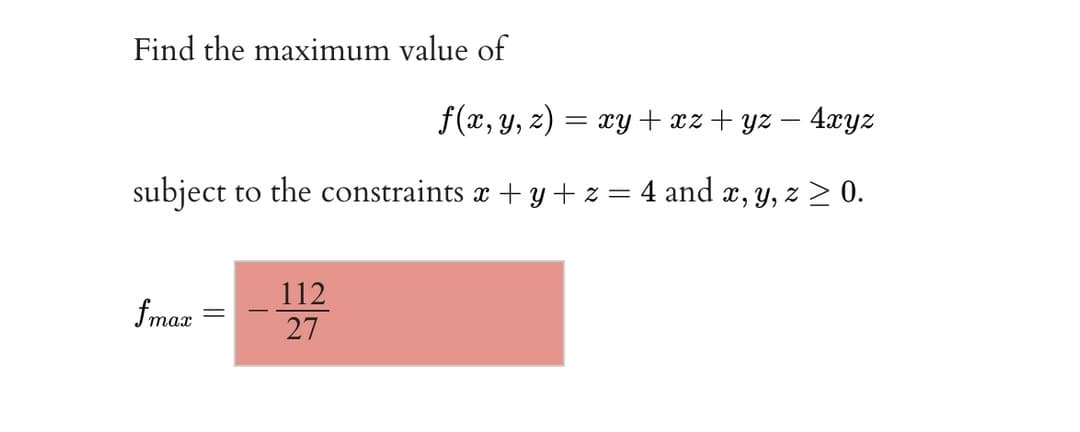 Find the maximum value of
f(x, y, 2)
= xy + xz + yz – 4xyz
subject to the constraints x + y + z = 4 and x, y, z > 0.
112
fmaz
27

