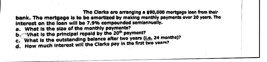 The Clarks are arranging a $90,000 mortgage loan from their
bank. The mortgage is to be amortized by making monthly payments over 20 years. The
Interest on the loan will be 7.9% compounded semlannually.
a. What is the size of the monthly payments?
b. Vhat Is the principal repaid by the 20th payment?
c. What is the outstanding balance after two years (I.e. 24 months)?
d. How much interest will the Clarks pay in the first two years?
