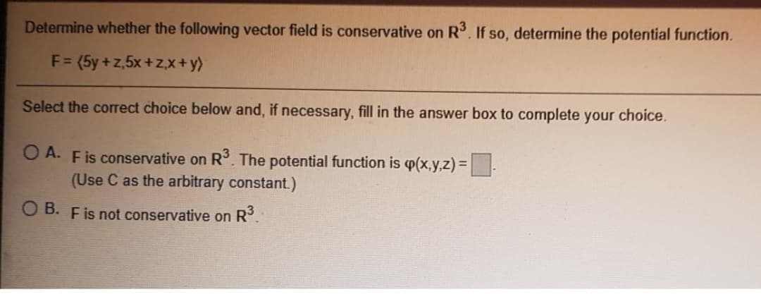 Determine whether the following vector field is conservative on R. If so, determine the potential function.
F= (5y +z,5x +zx+y)
Select the correct choice below and, if necessary, fill in the answer box to complete your choice.
O A. Fis conservative on R. The potential function is p(x,y,z)=-
(Use C as the arbitrary constant.)
O B. Fis not conservative on R°.
