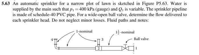 5.63 An automatic sprinkler for a narrow plot of lawn is sketched in Figure P5.63. Water is
supplied by the main such that p1 = 400 kPa (gauge) and Q, is variable. The sprinkler pipeline
is made of schedule-40 PVC pipe. For a wide-open ball valve, determine the flow delivered to
each sprinkler head. Do not neglect minor losses. Fluid paths and notes:
1-nominal
1-nominal
Ball valve
