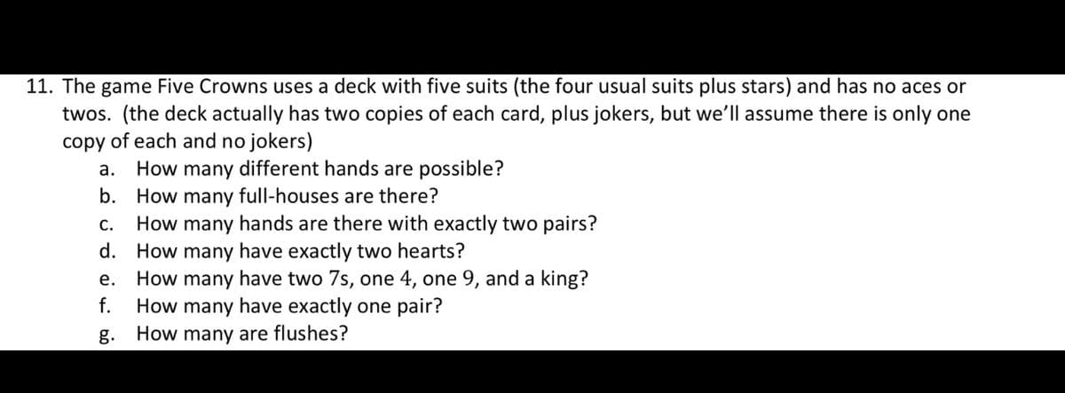 11. The game Five Crowns uses a deck with five suits (the four usual suits plus stars) and has no aces or
twos. (the deck actually has two copies of each card, plus jokers, but we'll assume there is only one
copy of each and no jokers)
How many different hands are possible?
b. How many full-houses are there?
How many hands are there with exactly two pairs?
d. How many have exactly two hearts?
How many have two 7s, one 4, one 9, and a king?
How many have exactly one pair?
а.
С.
е.
f.
g.
How many are flushes?
