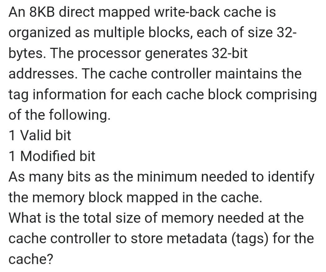 An 8KB direct mapped write-back cache is
organized as multiple blocks, each of size 32-
bytes. The processor generates 32-bit
addresses. The cache controller maintains the
tag information for each cache block comprising
of the following.
1 Valid bit
1 Modified bit
As many bits as the minimum needed to identify
the memory block mapped in the cache.
What is the total size of memory needed at the
cache controller to store metadata (tags) for the
cache?