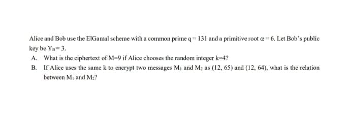 Alice and Bob use the ElGamal scheme with a common prime q= 131 and a primitive root a=6. Let Bob's public
key be Yn=3.
A. What is the ciphertext of M=9 if Alice chooses the random integer k=4?
B.
If Alice uses the same k to encrypt two messages M₁ and M₂ as (12, 65) and (12, 64), what is the relation
between M₁ and M₂?