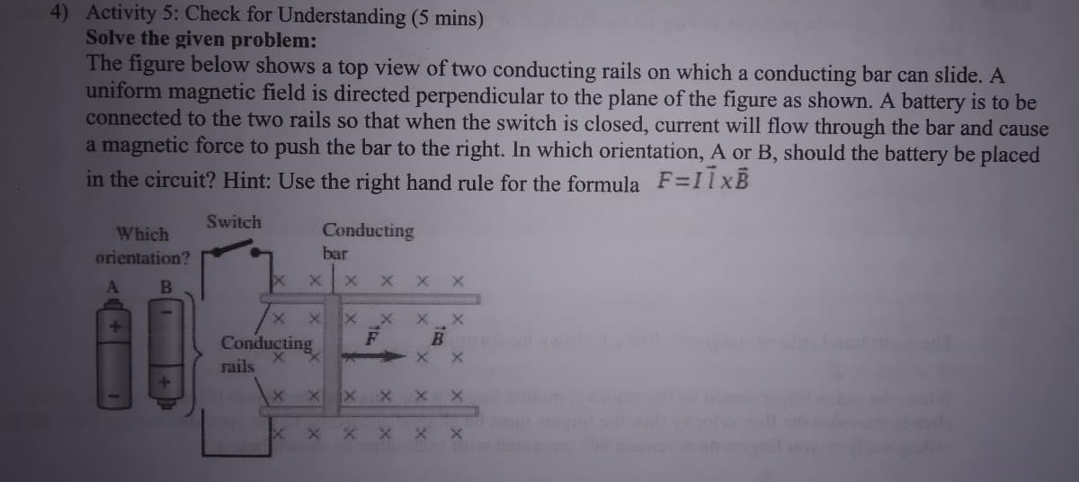 4) Activity 5: Check for Understanding (5 mins)
Solve the given problem:
The figure below shows a top view of two conducting rails on which a conducting bar can slide. A
uniform magnetic field is directed perpendicular to the plane of the figure as shown. A battery is to be
connected to the two rails so that when the switch is closed, current will flow through the bar and cause
a magnetic force to push the bar to the right. In which orientation, A or B, should the battery be placed
in the circuit? Hint: Use the right hand rule for the formula F=I1xB
Switch
Which
Conducting
orientation?
bar
X X X
B
Conducting
rails
x x X
