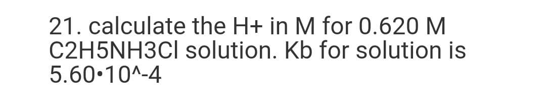 21. calculate the H+ in M for 0.620 M
C2H5NH3CI solution. Kb for solution is
5.60•10^-4
