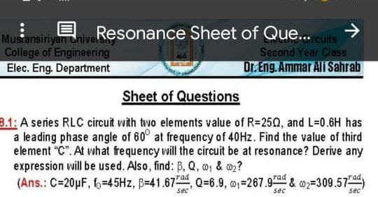 Muscansiriyan uhive!
College of Engineering
Elec. Eng. Department
Resonance Sheet of Que.. cuits
Second Year Class
Dr. Eng. Ammar Ali Sahrab
Sheet of Questions
8.1: A series RLC circuit with two elements value of R=250, and L=0.6H has
a leading phase angle of 60° at frequency of 40Hz. Find the value of third
element "C". At what frequency will the circuit be at resonance? Derive any
expression will be used. Also, find: B, Q, 01 & o2?
(Ans.: C=20pF, f=45HZ, B=41.67 Q=6.9, o=267.97ad & =309.57a)
sec
sec
sec
