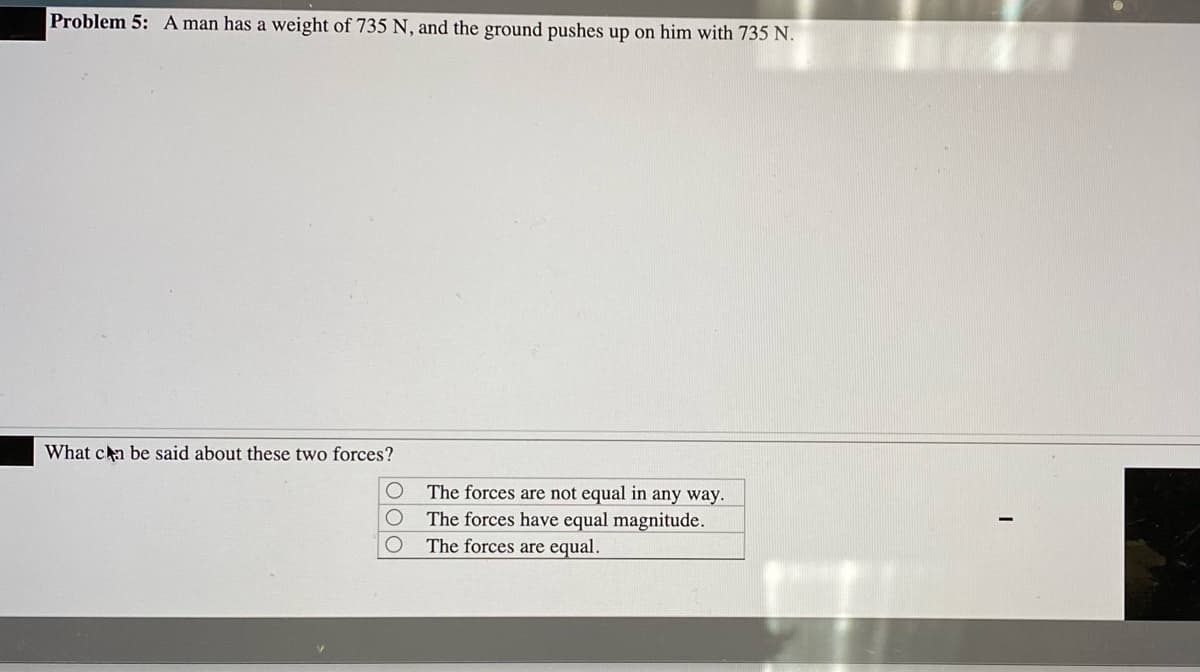 Problem 5: A man has a weight of 735 N, and the ground pushes up on him with 735 N.
What ca be said about these two forces?
The forces are not equal in any way.
The forces have equal magnitude.
The forces are equal.
