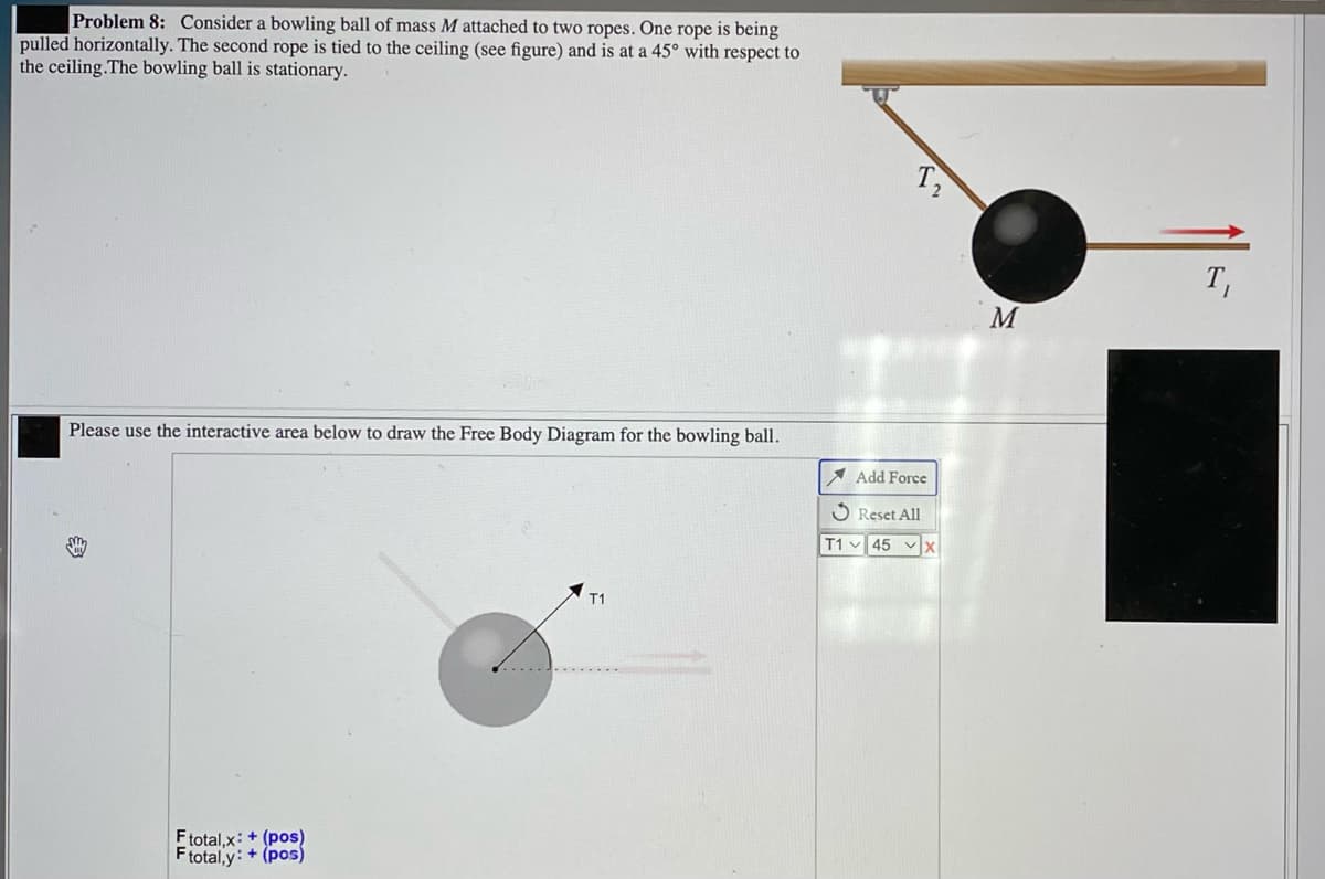Problem 8: Consider a bowling ball of mass M attached to two ropes. One rope is being
pulled horizontally. The second rope is tied to the ceiling (see figure) and is at a 45° with respect to
the ceiling.The bowling ball is stationary.
T,
M
Please use the interactive area below to draw the Free Body Diagram for the bowling ball.
A Add Force
O Reset All
T1 v 45 vx
T1
Ftotal,x: + (pos)
Ftotal,y: + (pos)
