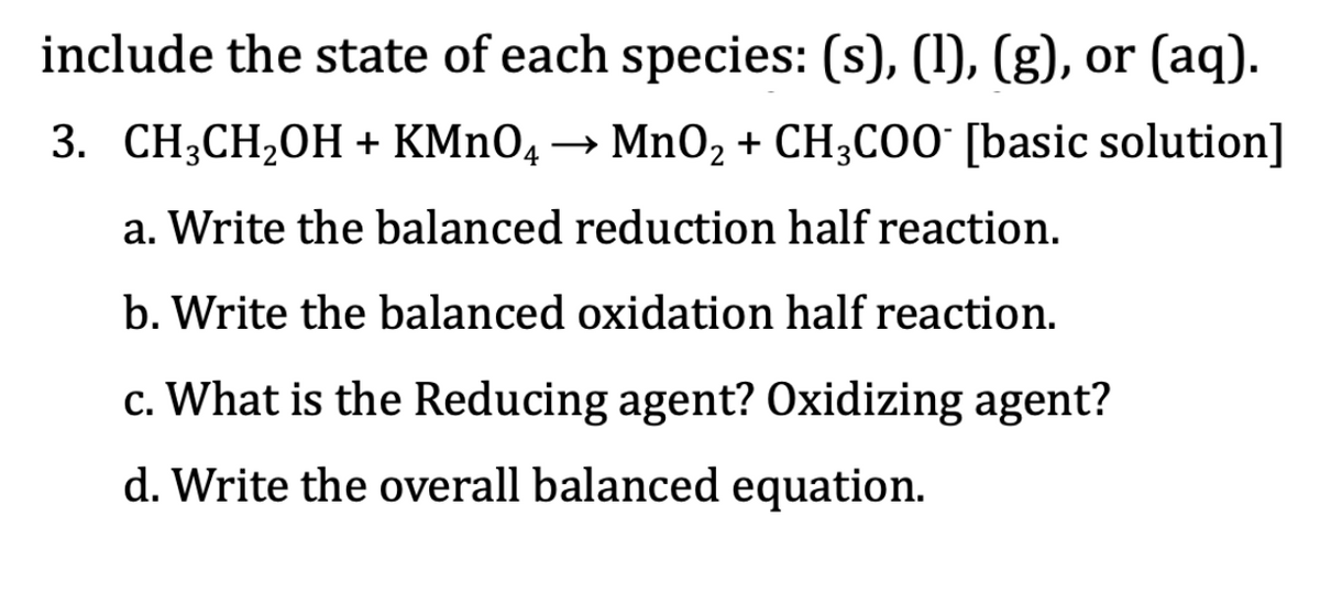 include the state of each species: (s), (1), (g), or (aq).
3. СH,СH,0H + КMnO,
→ MnO2 + CH3C00 [basic solution]
a. Write the balanced reduction half reaction.
b. Write the balanced oxidation half reaction.
c. What is the Reducing agent? Oxidizing agent?
d. Write the overall balanced equation.
