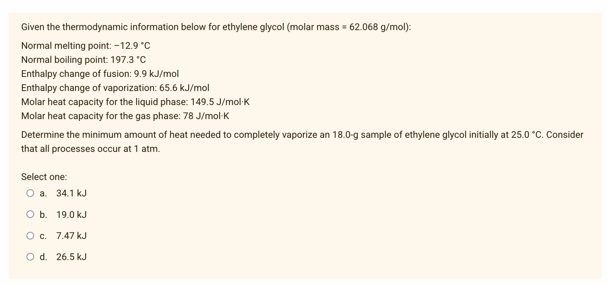 Given the thermodynamic information below for ethylene glycol (molar mass = 62.068 g/mol):
Normal melting point: -12.9 °C
Normal boiling point: 197.3 °C
Enthalpy change of fusion: 9.9 kJ/mol
Enthalpy change of vaporization: 65.6 kJ/mol
Molar heat capacity for the liquid phase: 149.5 J/mol.K
Molar heat capacity for the gas phase: 78 J/mol.K
Determine the minimum amount of heat needed to completely vaporize an 18.0-g sample of ethylene glycol initially at 25.0 °C. Consider
that all processes occur at 1 atm.
Select one:
O a. 34.1 kJ
O b. 19.0 kJ
O c. 7.47 kJ
O d. 26.5 kJ