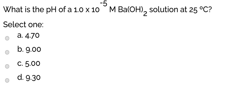 -5
What is the pH of a 1.0 x 10 M Ba(OH), solution at 25 °C?
Select one:
а. 4.70
b. 9.00
С. 5.00
d. 9.30
