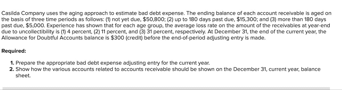 Casilda Company uses the aging approach to estimate bad debt expense. The ending balance of each account receivable is aged on
the basis of three time periods as follows: (1) not yet due, $50,800; (2) up to 180 days past due, $15,300; and (3) more than 180 days
past due, $5,000. Experience has shown that for each age group, the average loss rate on the amount of the receivables at year-end
due to uncollectibility is (1) 4 percent, (2) 11 percent, and (3) 31 percent, respectively. At December 31, the end of the current year, the
Allowance for Doubtful Accounts balance is $300 (credit) before the end-of-period adjusting entry is made.
Required:
1. Prepare the appropriate bad debt expense adjusting entry for the current year.
2. Show how the various accounts related to accounts receivable should be shown on the December 31, current year, balance
sheet.