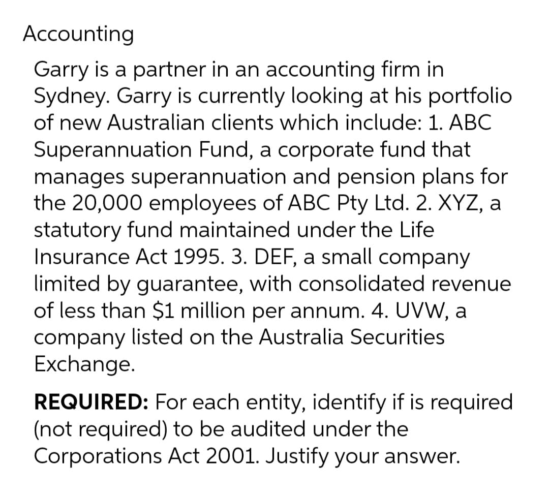 Accounting
Garry is a partner in an accounting firm in
Sydney. Garry is currently looking at his portfolio
of new Australian clients which include: 1. ABC
Superannuation Fund, a corporate fund that
manages superannuation and pension plans for
the 20,000 employees of ABC Pty Ltd. 2. XYZ, a
statutory fund maintained under the Life
Insurance Act 1995. 3. DEF, a small company
limited by guarantee, with consolidated revenue
of less than $1 million per annum. 4. UVW, a
company listed on the Australia Securities
Exchange.
REQUIRED: For each entity, identify if is required
(not required) to be audited under the
Corporations Act 2001. Justify your answer.