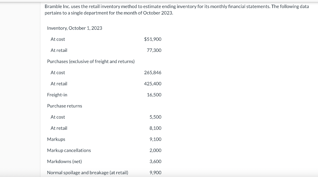 Bramble Inc. uses the retail inventory method to estimate ending inventory for its monthly financial statements. The following data
pertains to a single department for the month of October 2023.
Inventory, October 1, 2023
At cost
At retail
Purchases (exclusive of freight and returns)
At cost
At retail
Freight-in
Purchase returns
At cost
At retail
Markups
Markup cancellations.
Markdowns (net)
Normal spoilage and breakage (at retail)
$51,900
77,300
265,846
425,400
16,500
5,500
8,100
9,100
2,000
3,600
9,900