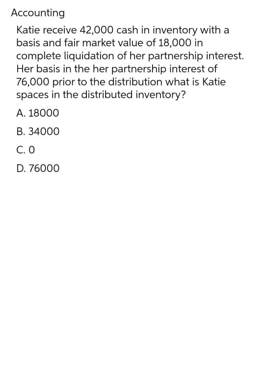 Accounting
Katie receive 42,000 cash in inventory with a
basis and fair market value of 18,000 in
complete liquidation of her partnership interest.
Her basis in the her partnership interest of
76,000 prior to the distribution what is Katie
spaces in the distributed inventory?
A. 18000
B. 34000
C. 0
D. 76000