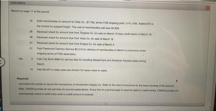 Instructions
Record on page 11 of the journal
Apr
Sold merchandise on account to Vista Co., $7,750, terms FOB shipping point, 2/10, n/30 Added $75 to
the invoice for prepaid freight. The cost of merchandise sold was $4,600.
Received check for amount due from Targhee Co. for sale on March 16 less credit memo of March 18.
Received check for amount due from Vista Co. for sale of March 19.
Received check for amount due from Empire Co. for sale of March 4.
Paid Fleetwood Delivery Service $5.510 for delivery of merchandise in March to customers under
shipping terms of FOB destination.
Paid City Bank $900 for service fees for handling MasterCard and American Express sales during
March.
15 Paid $6,457 to state sales tax division for taxes owed on sales.
19
26
28
31
31
3
Required:
Journalize the entries to record the transactions of Amsterdam Supply Co. Refer to the chart of accounts for the exact wording of the account
titles. CNOW journals do not use lines for journal explanations. Every line on a journal page is used for debit or credit entries. CNOW journals will
automatically indent a credit entry when a credit amount is entered