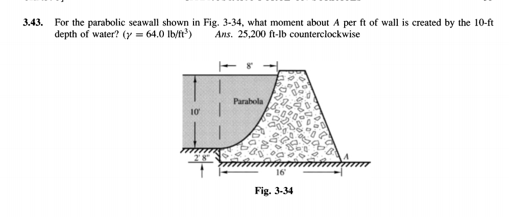 3.43.
For the parabolic seawall shown in Fig. 3-34, what moment about A per ft of wall is created by the 10-ft
depth of water? (y = 64.0 lb/ft³)
Ans. 25,200 ft-lb counterclockwise
+ 8'
Parabola
10
16'
Fig. 3-34
